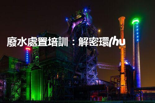 廢水處置培訓：解密環(huán)境保護的秘密武器！